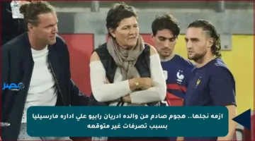 أزمة نجلها.. هجوم صادم من والدة أدريان رابيو على إدارة مارسيليا بسبب تصرفات غير متوقعة